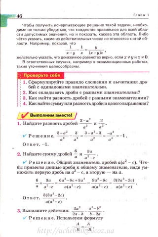 46 Гла в а 1
Чтобы получить исчерnывающее решение такой задачи, необхо­
димо не только убедиться, что тождество правильное для всей обла­
сти доnустимых значений , но и nокаэать, какова эта область. Либо
чётко указать, какие из действительных 'IИСел не относятся к этой об­
ласти . Наnример , показав , что
1 1 у
х - у --:;- =(х - у)х'
желательно указать, что доказанное равенство верно, если х "#у их ~ О.
В ответственных случаях, наnример в экзаменационных работах ,
такие уточнения целесообразны .
1. Сформулируйте правило сложения и вычитания дро-
бей с одинаковыми знаменателями.
2. Как складывать дроби с разными знаменателями?
3. Как найТи разность дробей с разными знаменателями?
4. н:ак найти сумму или разность дроби и целого выражения?
/V' Выnолним вмесrе! /
3-а 2
3
1. Найдите разность дробей -;г и --;_;2 .
t/ Решение. ~ -~ = !_: а
2
- 3
= ~ = -1
а2 а2 а2 а2
Ответ. - 1.
2. Найдите сумму дробей~ и ~ .
а а - с
V Реш е н и е. Общий знаменатель дробей а(а2
- с). Что­
бы привести данные дроби к общему знаменателю. надо ум ­
ножить первую дробь на а2
- с, авторую - на а.
~+~~ = ба
2
- 6с + За
2
9а
2
- 6с З(За
2
- 2с)
а е: 2 -с а(а 2 - с) -· а(а 2 - с) = а(а 2 - с) ·
О 3(За 2
- 2с)
твет. a(az - c) .
3. Выполните действия: ~-
0 2
- Ь
2
•
2а - Ь Ь - 2а
111' Решение. Используемформулу
А А
http://uchebniki.ucoz.ua
 