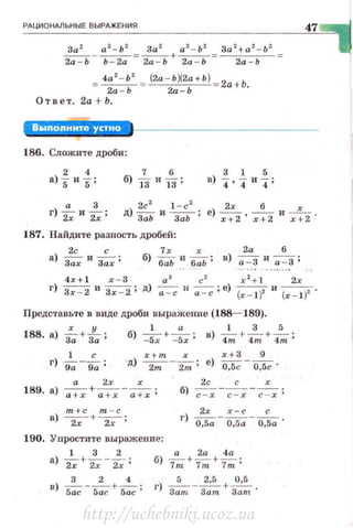 РАЦИОНАЛЬНЫЕ ВЫРАЖЕНИЯ
За2 а 2- Ь 2 За 2 а 2 - Ь 2 За z+ а2 - Ь2
- - - - - = - -+ - - = - - - - =
2а - Ь Ь - 2а 2а - Ь 2а - Ь 2а - Ь
4а
2
- Ь
2
(2а - ЬХ2а+Ь) 2а + Ь.
2а"='Ь 2а Ь
Ответ. 2а + Ь.
Выполните устно
186. Сложите дроби:
3 1 5
в) 4• 4 и 4;
187. Найдите разность дробей:
2с с
а) Зах и Зах ;
7х ;r 2а б
б) баЬ ~ .баЬ; в) а:3 и ~;
4x+ l х - З а 2
с 2
х 2
+ 1 2х
47
г) Зх - 2 и Зх - 2; д) ~ и ~; е) (х- 1 )2 и (x- l)z .
Представьте в виде дроби выражение (188- 189).
188. а) i;+-[-;;; б) -~х + -=х ; в) 4~ + 4~ + 4~;
1 с x+m х х+ З 9
г) g;-g;; Ц) ~-2m; е) ~ - 0,5с ·
а 2х х 2с с х
189. а) ~+~-~; б) ~ - ~-~ ;
г) о~;а - ~.~= -о,~а ·
190. Упростите выражени е:
1 32 а2а4а
а) ~+2.; -~; б) 7m+7m+~;
в) 5:с- 5:с + 5~с ; г) з:т. -з
2
~~ + з:~t .
http://uchebniki.ucoz.ua
 