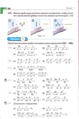 48 Г11аоа 1
191. Кюi.уюдРОбьнадо за.rш:сать в рамкуна карючке, чтобы в сум­
ме с наrтсв.ююй дРОбью получить номер карточки (рис. 11)?
ф
2_ + а - 3
а --а
х
-+
у
®
1
а=ё +
Представьте в видедроби или одночлена выражение (192- 196).
2а а с За 2а 1
< J а) ~-~-~ ; б)~ - ~ + ~;
Зх+у z - 2x
в) x+y +z +-;:;у+; ;
2а-Ь а-2Ь+с
г) а + Ь-с- а+Ь-с ·
а 2
- с3
cJ-a3 а 3
- а 2
б) - -+- - + - - .а-с а-с а -с
а +Ь- с а-Ь +с Ь - а +с
а)~ +~+~ ;
х 2
2х-1 1 - х
в) -;;т+~+7+1;
'lti а) *·-xz+/ + 2~;У;
2а-5 а - 2 а - 4
в) 2а-3 + 2а -3 - 2а-3;
~ Докажите тождество:
а) -"- +-с-= 1;
а +с а + с
2(m + n) т т
г)~ - -;;;::-;;-~·
2а 2
аЬ а 2
б) -;:;:ь +-;:;:-ь - -;:;ь ;
х 3
х 3
- х 2
I') ~-Т-4- х2-4 .
б) а:с- cl:c= l;
г) а~Ь:ьl) -l'!EP=-lhttp://uchebniki.ucoz.ua
 