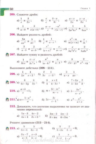 Гла в а 1
205. Сложите дроби :
l 3
а)~ и 2_;;
а 3 - а
6)-;;и ~ ;
а ..... х х-а
в ) -- и--·
2х Эх '
] 3 а - с -а 2
1 5
г) -;;ь 11 х{а + Ь ) ;д) ~ и с{а - с); е) 2а 2Ьх3 и Зах 4 •
206. Haйдlt 're разпасть дробей:
4 а 5 1 1 х 2
- т х
а)~;;- и-;;;; б) -;; и ~ ; в) т(х+т)и-;;;;
3 2 х
2
х , х 2
г) -;;:ь 11
;+-ь :д) (a+ r)2 и ~ ;с) За 2Ь3с и 5аЬс3 •
~ 207. Найдите сумму и разность дробей:
1 с - х а 2
а 3 2
а) -Зсх и Зс 2х; б) (а - Ь)2 и -;;=ь; в) с(х - у) 11
х2 - ху'
Выполните действtt я (208- 211).
] 4 2 1 2 1
208. а)~+ ~; б) З~-~ ; в) -;:-;- -;;;.
6 3
~ 209. 'а) 4х - 5у -2;;
210. а) а;ь +1 ;
,· l - a 2
111 211. а) а+ -а - ;
3 х+2
б) 4 -4- зх ;
3с- т 2
б) т +--;;;::-;- ;
7+ 2х 2
R) r;:-~+з.
зх '
в) 5--- .
а -х 2
n) х2 -~ .
ti + X
212. Докажите, что значени е nырRженин не заnисп1· от зна­
чения переменной:
5r - 3 4х - 2 Зщ - 2 2m -2
а) -4~-~ ; б) 8+ •1m - 6+3m'
Решите уравнение (213- 214).
5 !i
~~~ 213. а) "-;:-:;:т- Зх -2 =0;
в) з:_-57 +::~= О;
б) 1+
3
2х + l :x =О;
г) 1 -~r - 1 -хх2 =0.
http://uchebniki.ucoz.ua
 
