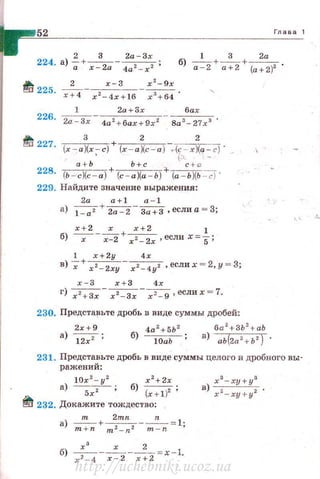 52 Глава 1
2 3 2а -3х L 3 2а
224. а)-;+ х - 2а - 4а 2-х2 ; б) а::-2+~+ (а+2)2 .
{tj 225 _ 2_ _ ~- x z-9x
' х+ 4 х 2
-4х+ 16 х 3
+6 4 '
1 2а+3х бах
226
· 2а-3х 4а2 + 6ах+9х2 8a3 - 27r 3 •
itJ 227 __з __+__2__ _ _ _ z__
· (х - а )(х ~ с) (х-а)(с-а) ,(Г х)(а :с) · _
а + Ь Ь+с с +а
228. (Ь ~с)(с-а) + (с -а)(а - Ь) + (а-Ь)(Ь ~ ·
229. Найдите значение выражения:
2а а+1 а-1
а) 1=7 + ~ - За'+З ,еслиа =З;
х+2 х х+2 1
б) -х-- х-2 + r2_ 2r, если х=5;
1 r+2y 4х
в) ~+ xz_ 2xy- х2_ 4у2 ,еслих =2 ,у =3;
х-3 х + 3 4х
г) х2 +3х - х 2 -Зх - х~ - 9 'е<.:лих = 7.
230. Предста~ьте дробь в виде суммы дробей:
2х+9
а) ~;
4а2 +5Ь 2 6а
2
+3Ь
2
+аЬ
б)~; в) аЬ (2а 2 +Ь2 )
231. Представьте дробь в виде суммы целого и дробного вы­
ражений:
10r 2
- у 2
х 2
+ 2х
а) --;;г-; б) (х+1)2 ;
~ 232. Докажите тождество:
а) ____!!!___+~--n-= 1·
m +n m 2 -n2 m-n '
б) ~--х- --2
- =х-1
х 2
- 4 х - 2 х+2 ·
http://uchebniki.ucoz.ua
 