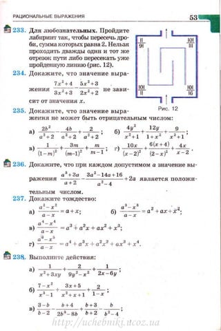 РАЦИОНАЛЬНЫЕ ВЫРАЖЕНИЯ
ti' 233. Для JПОбознательных. Пройдите
лабиринт так, чтобы пересечь дРО·
би, сумма которых равна 2. Нельзя
nроходить дважды один и тот же
отрезоi< пути либо пересекать уже
пройденную тпmю (рис. 12).
234. Докажите, что значение выра·
7.r2
+4 5х 2
+3
жения Зхz+З-
2х 2 +
2 не зави·
сит от значениях.
235. Докажите, что значение выра· Рис. 12
жения не может быть отрицательным числом :
а) ~-___!L+_2_ . б) ~+~+-9_.
а 1
+2 а 1
+2 а 1
+ 2 ' х 2
+ 1 l +x 2
х 2
+ 1 '
в) _ 1_ · + -~+......!!!:..... · ) 10х б(х+4) 4х
{1-m)1 (m-1)2 m-1' r (.r - 2)2 + (2-х)2 +~ ·
tli 236. Докажите, что при каждом допустимом а значение вы·
ражения аз+ За За
2
- l4а + lб + 2а является положи·
а+ 2 а 2
-4
тельным числом.
237. Докажите тождество:
az - xz
а) ---;:-:;-= а+ х;
в) а~ - х~ = а3 +а2х + ах2 +х3•
а -х '
а4
- х5
г) -;=;- = а4
+а3
х +а2
х2
+ ах3
+х4
•
~ 238. Выnолните действия:
а) __1_ + __2_ +_1_ .
x2 +Sxy 9у 2 - х 2 2х-бу'
б) ~+ ~+-2_ .
х 3
- 1 x 2 +:c:+ l 1 - х'
http://uchebniki.ucoz.ua
 