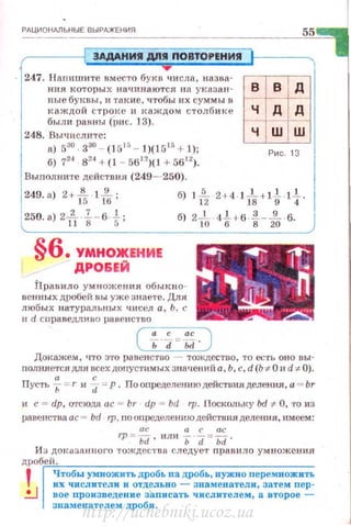 РдЦИОНд.ЛЬНЫЕ ВЫРАЖЕНИЯ
ЭАдАНИЯ Д/Я ПОВТО Р ЕНИЯ
247. Напи шите вместо букв ч исла, назва­
ния которых на•шнаются на указан­
ные бу1шhl, и такие, чтобы их суммы в
каждой стр о н:е и J< аждом столб и ке
был и равны (ри с. 13).
248. Вычислите:
а) 5:ю 330
- (1 515
- 1)(1515
+ .1);
б) 724
в'" + (1 - 5612
)(1 + Бб"J.
Выnолните действия (249- 250).
55
в в
ч ш ш
Рис. 13
249. а) 2+-!5- ·lft; б) tf2 2+ 4 ·1ft+ l t ·l f.
1250. а) 2J, . 1. - в ..!.; б) 2..!.. .4.!., 6 1._J1... 6. J~ 8 5 10 б 8 20
§6. УМНОЖЕНИЕ
ДРОБЕЙ
Правило умножения обыкно ­
вен ны х дробей вы уже знаете. Для
любых натуральных чисел а, Ь. с
и d сuраведлюю раненстrво____~
( i ~:-~. )
Докажем, что :J'ro равенство тождество, то есть оно вы-
полняется дл.я всех допустимых значе1 1 Ий а, Ь, с, d (Ь -:1:- О 11d ~ 0).
а с
Пусть -,; =r и d =Р. Л о оnределениюдействия деления, а = br
и с = dp, o-rtюдn ас = br dp = bd rp. Поскольку bd -:1:- О, •ro из
раве!Jства ас = bd 1р , nоопрсделе.юrюдействия деления, имеем:
ос а с ас
rp = Ьd· или Ь d = Ьd·
И:; ДО II:tзанного тождествl1 следует nравило умножения
дробrеи~·· .~~-~---~--~---------
'
Чтобы умножить дробь на дробь, нужно перемножиТЪ
8 1
их числители и отдельно - 3намепатели, затем пер ~
~ вое произведение записать числителем, а второе -
знаменателем дроQи.
http://uchebniki.ucoz.ua
 