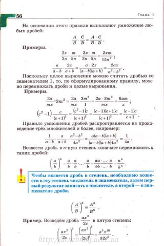 56 Глава 1
На основании этого nравила выnолняют умножение лю­
бых дробей:
А С А С
В D В D
Примеры.
2х 2х т 2xm
з;·sn- зn 5n -~ ;
2х а 2х 2ах
-;;:-ь·~= (а- Ь)(а + Ь) = а2 -Ь2 •
Поскольку целое выражение можно считать дробью со
знаменателем 1, то, по сформулированному правилу, мож­
но перемножать дроби и целые выражения.
Примеры.
~~Зт2 =~-~= 2а 3m
2
=бат
mx mx 1 х
(c' - l)-c-= (с'- 1~ =i<:.=_I)(c+l)c = (c-l)c
(с+1)2
(с+1)2
{с+ 1)2
c+l '
Правило умножения дробей распространяется на произ­
ведение трёх множителей и более, например:
__.!____.~. а
2
-Ь
2
а(а - Ь)(а + Ъ)
а - Ь а + Ь 4а 2
(а-Ь)(а+Ь)4а 2
4а
Возвести дробь в п-ную стеnень означает перемножить n
таких дробей :.
!1
Чтобы возвести дробь в степень, необходимо uоэве­
.:...J стивэту степень числитель и Зllаменатель , затеJоi пер-
вый результат записать в числителе, а второii - u зна­
менателе дроби .
2
.. ах
Пример. Возведем дробь ~
5
в пятую степ~~ь:
(ах')' -.Е.:.с~2с - (2cf 32с0
•
http://uchebniki.ucoz.ua
 