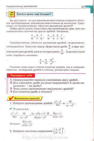 РАЦИОНАЛЬНЫЕ ВЫРАЖЕНИЯ
57
С~ Хотите знать ещё больше? )
Вы уже знаете, что для умножения многочленов возможно обрат·
ное nреобразование: разложение многочленов на множители . Суще·
ствует ли nреобразоаание, обратное умножению дробей?
Любую дробь можно nредставить как nроизведеt..ие двух, трёх или
nроизвольнаго количеСТI'Iа других дробей. Наnример,
Преобразование , обратное умножению дробей, неоднuзначно,
неоnределённо. Уnростим задачу. ПредстаtJьте дробь .; в виде про·
n
изведения двух дробей, одна из которых равна ~ . В данном случае
ответ nодобрать несложно:
а n са 2
-;=са·-;;-·
Реш~ние таких задач е более сложных случаях, как и оnераций,
обратных возведению дробей в стеnень, рассмотрим nозднее.
(
х- 5 )'2. Найдите значение выражения s=-; .
http://uchebniki.ucoz.ua
 