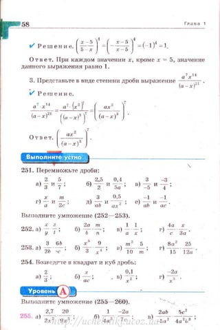 58 Глава 1
t/ Решение.(~)' =(-~)' =(-1)1
=1.5 - х х-5
Ответ . При каждом значении х , кроме х = 5, значенJJе
данноrо выражения равно 1.
а
7
х 14
3. Предс·ншьте в виде степени дроби вырll.жение (а - х )~ 1 •
i.l Рещенис.
(
ах' )'
Ответ. (а - х)з .
251. Перемножьте дроби:
а) ~ и ~; б) ~- и ~: ;
х т 3 0,5
г) -; и ~ ; д) -;;ь и ~ ;
Выполните умножение (252- 253).
3 - 3
в) ~ и
4 ;
- 1 - 1
е)-;;ьи~.
252.a> %-f ; б)~·~; в)~ · ~ ;
4а х
г) ~-~ -
8а 2 25
г) IS""'lli.
254. ВозведРте в квадрат и куб дробь:
2 х 0,1
а)
3 ; б)~ ; _ в) 7 ;
-2а
г) 7 -
~------~------
Выполыите умножение (255 ~260).
2,7 20 1 -2а
255. а)
2х2 ·g7; б) ~~;
http://uchebniki.ucoz.ua
 