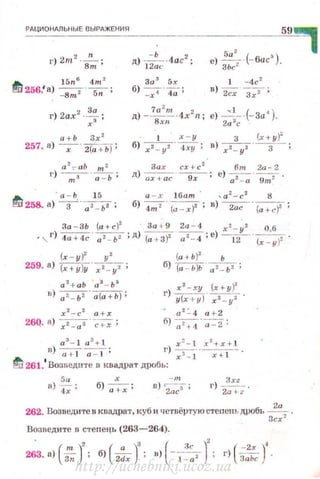 РАЦИОНАЛЫIЫЕ ВЫРАЖЕНИЯ
~t;.. 15n 6
4m1
!:!0 256.' а) - Sm2 ·----s,;-;
г) 2ах2 -~ -
х:~ '
д) 1;~(: -4ас2
;
За 3
5 х
6) 7 ' 4;;
е) ~-- (-бис~).
ЗЬс2
1 -4с 2
в) .2сх з~ ;
д) -~~-4x2 n; е) __:;.-·(-За4 ).Bxn 2о ~с
59,
а + Ь 3х 2
257. а) -х-· 2(а +Ьf ;
1 х - у 3 (х+ у)~
б) xz - yz · 4ху ; в) х2_ y z ··-3- ;
Зах сх+ с 2
6m 2а-2
д) ~---g;-; е) a z- a .--g;;;i.,
(x - y)z y"l
259. 8) (х+ у)у · х2. - у 2 ;
а 2
+ аЬ ' а 3
- Ь 3
в ) 0z_ ьz · а(а + Ь) ;
xz - c 2
а + х
26Q. а) х2 - а2 · -с~ ;
(а + Ь )2 Ь
б) (а - Ь)Ь . а 2- Ь2 ;
1') ~~-~~
у (х+ у) х2 - yz '
~ а 2
.:. 4 а + 2
fi)~ ' a-:2;
a 3
- J а 3
+ 1 х =- t :t
1
+x+ l
в) ~-;:т; г) ~ ·-_;:;т--
fj 261.
1
Возведнте в квадрат дробь:
5 а
а) -=а;;
х
б) ~ ;
- т
в) ~-;-; r) ~.
2a+ z
262. Возведите в квадрат, куб и четвёртую стеnень дРОбь ~.
3сх 2
Возведите в степецъ (263-264).
~3. а{;;;-)' ; б) ( z:J; в) (-1~:. )' ; 1') ( i::c)'·
http://uchebniki.ucoz.ua
 