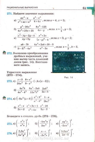 РАЦИОНАЛЬНЫЕ ВЫРАЖЕНИЯ
61
271. Найдите значение выражения:
ах 1
- а а 3
- х 3
а) xz+ax+az · 4 + 4х ,еслиа = 4 , х=З;
у 2
- 1 6х 2
8х3
-125 1
6) 4х2+·10х+25 -~ ,если х=4,у = З;
х 2
- ху + 2у - 4 х 2
+2х ·
в) ху + 2у · {х - у?- -1 , еслих = З,у =, 2;
аЬ - 2Ь 4a2
+2ab + 3h - 9 1
г) (Ь-3)2 - 4а 2- · a z- 2a ,если а = 2,Ь = 3.
{<1 h)",' • • 1 htf 272. Выполнив nреобразования
дробных выражений, уче­
ник вытер часть классной
доски (рис. 14). Восстано-
(1.1 '·1 f-),
вите запи сь.
Упростите выражение
(273- 274).
27З. а) ~-..'!.С:~ (-4х(х -3));
24х 2
9 - х 2
'
6
4а2
Ь 6а 2
-ЗаЬ 2аЬ2
) 4а2 -Ь2 • 12а3Ь3 ·~ ·
~ 274. •) (-Ва 2 (а+ Ь))· а '+ Ь' -~-;
а 2
·- Ь 2
(8а)1
6) ~-- x~.+ 2x + l . x
2
- 16.
2х + 2 х 2
+ 4 х Зх -3
2х... бt 9
2t 1 ' Zт 1 1.- 1
Рис. 14
В"зведи'rе в степень дробь (275- 276).
275. а) ( - ;:~ J; б) ( -:; ::" J; в)( -~~~;-J
(
О,2а' )
3
276. 8.) Зх2у3 ; G) ( _: :;. )'; в) (
0
~~~: J.
http://uchebniki.ucoz.ua
 