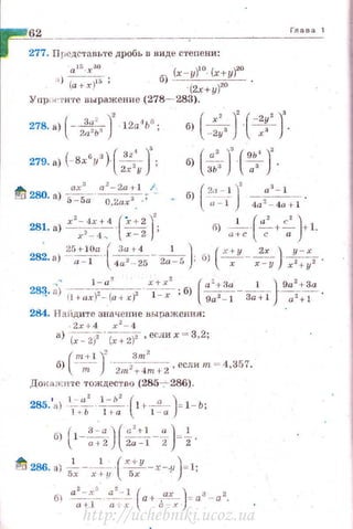 62
277. Предстrшьте дробь в виде степени:
а ~~ . х зо (x-y)Jo_ (х+ y)zo
1) (а+х{'; б) - ·(2х+у)2О
Упрtн~'t'И 'rе выражение (278- 283).
(
3 ·<' )' •1 G278. а) --'-- - 1 2а Ь ;
2а2ь а б) ( -~:. J(-:;-J.
( , ") ( з,• )'279. а) - Вх У ·
2х 2у ~ ( а' )' (gь·• )'б) зь:J · 7 ·
285. а - - - - 1+·--- = 1 - Ь;
• 1.- а
2
l -h
2
( а )
1 t- b 1 ra 1 - а
1 3-a)("'+l ") 1б) ~l --;;t2· · 2а --Г2 =2·
~ 286. а) -'- - -
1
-· -(~-x-.y )= l;5х х+ у 5х
а
2
- х
2
a
2
- .l ( ах ) з 2
б ~ -~~ а+ а ~;-. = а - а.
Глава 1
http://uchebniki.ucoz.ua
 