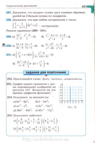 РАЦИОНАЛЬНЫЕ ВЫРАЖЕНИЯ
63
287. Доюtжи'rе, что квадрат сумм ы двух DЗанм но обратных
дробей на 2 больше суммы их квадра тов .
288. Докажите, •1то nри любом натуральном n число
( ~+ n:l}(n2+n) -- В8'1'УРаЛЫЮе.
Решите уравнение (289- 291).
289. а) ~ · ~ = 0; б) xz-.txt- 4 ·~ = 0.
х - 3 х х2_ 4 х
. 291. а) ( х; +x+O,fi} (x-xJ
2
;xg+З) -=0;
б) ах2 - 12 ·(3 -2х +~ )= о.
х - 3 3
ЭАААНИЯ ДПА ПОВТОРЕНИЯ
292. Просклоняй'rе слова : дробь, часптое, з н.аАtеиател ь .
293. Графи к какого урnвнення с дву·
мя персменн ы ми нзображён на +Ь
рисунке 15? Является ли эта .-4
nр.нмая графиком функции? ~3
'294. Разложите на мнuжи ,·сшt: 4
а) бх2
- 6у2
;
в) ах2
- а3
;
д) 20а2
- 45Ь2
;
б) 5 - 5m2
;
г) 3х 1
- 12х2
;
е) 48х2
- 75у2
.
205. Выполните действия :
а) 1- :3- 4 - :-- : 8 - +3 - ;
( 8 "58)(' j)13 liJ 7 21 8 2
(
4 5 3 ' 2) ' " ')б) 28-.:137+65: 3 'l'i6'2.-'
Рис. 15
http://uchebniki.ucoz.ua
 