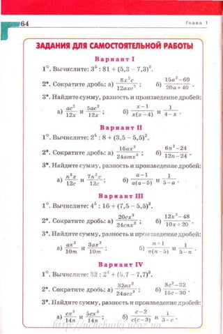 ЗАДАНИЯ дnll САМОСТОЯТЕЛЬНОЙ РА&ОТЫ
Вариант I
1°, Вычислите: 35
: 81 + (5,3 - 7,3)3
.
8r 2
c
2•. Сократите дробь: а)
12ахс1 ;
15а 2
-60
б) 20а+40 ·
3•. Найдите сумму, разность и произведение дробей:
х-1 1
б) r(r-4) И ~ ·
Вариант 11
1°. Вычислите: 25
:8 +{3,5 - 5,5)2
•
l бах 2
6r~ 2
-24
2•. Сократите дробь: а)
24amrз ; б) 12п - 24 ·
з•. Найдите сумму, разность и произведение дробей:
2
7 2 а-1 1
а) ~2: и 1~:; б) а(а-5) и s=-;.
Вариакт Ш
1°. Вычислите: 45
: 16 + (7,5- 5,5)3
•
20сх 3
2•. Сократите дробь: а)
24
cnx2 ;
з•. Найдите сумму, разность и прои зведение дробей:
r~ + 1 1
б) n(rt - 5} и s-=-; ·
ВариавтiV
1°, Вычисли·rе: 32:24
+ (5,7 - 7,7)3
•
2•. Сократи'l·е дробь: а) 32
а
22
;
24.acz 3
з• . НайдИ'l'С сумму. разность и nроизведение дробей:
сх3
5cr3
а>ипи~;
с-2 1
б) с(с- ~) и 3~ ·
http://uchebniki.ucoz.ua
 