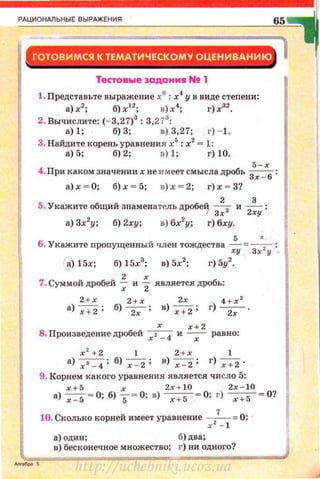 РАЦИОНАЛЬНЫ Е ВЫРАЖЕНИЯ
Тестовwе эаданм• N! 1
1. Представьте выражение х8
: х
4
у в виде степени:
а)х2
; б)х 12
; в)х4
; г)х32
•
2. Вычислите: (- 3,27)3 : 3,273
:
а) 1; б) 3; в) 3,27; г) - 1.
3. Найдите корень уравнения х5
: х2
= 1:
а) 5; б) 2; в) 1; г) 10.
5 - х
4. При каком значениихне имеет смысла дробь Зх _
6
:
а) .х; ~ О; б) х ~ 5; в) х ~ 2; г) х - 3?
5. Укажите общий знаменатель дробей ----;- и ___!___:
f Зх 2ху
а) 3х2
у; б) 2ху; в) 6х2
у; г) бху.
5 *
6 . Укажите пропущенный член тождества -;у = Зх.2 у =.
а) 15х; б) 15х3
; в) 5х2
; г) 5у2
.
7. Суммой дробей ~ и "i является дробь:
2 +х 2 + х 2х 4 + :с: 2
а) ~ ; б) ~ ; в) ~ ; г) ~ .
х х + 2
8. Произведение дробей :с: 1 _ 4 и -х - равно:
:с: 2
+ 2 1 2 + :с: 1
а) ~ ;б) ~ ; в) ~ ; г) ~ .
9. Корнем какого уравнения является число 5:
:c: +S х 2х+ 10 2:с: - 10
а) -;=s= O; б) s= O; в) ----;-:;s---= 0; г) ----;-:;s---= 0?
10. Сколько корней имеет уравнение :с:2
7
_
1 =0: ~
а) один ; б) два;
в) бесконечное множество; г) ни одного?
http://uchebniki.ucoz.ua
 