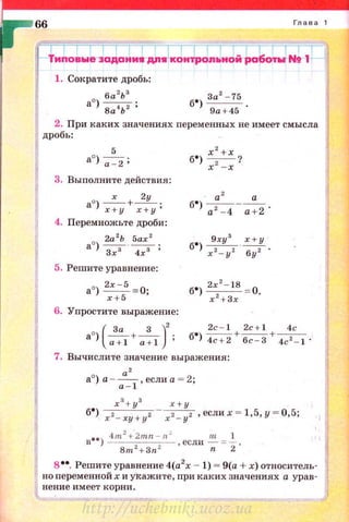 1. Сократите дробь:
6а
2
Ь
3
ао) 8а4Ь2 ;
2. При каких значениях nеременных не имеет смысла
дробь :
5
ао)~;
3. Выполните действия:
х 2у
ао) Щ+-;-;у;
4. Перемножьте дроби:
2а 2
Ь 5ах 2
ао) з.;з · ~;
5. Решите уравнение:
ао) 2:+-55 =О;
6. Упростите выражение:
8 0
(~ +-з- )
2
2c- l 2c+l 4с
) a+l a+l б•) 4"С+2+~ + 4c 2 - l ·
7. Вычислите значение выражения:
а'
а
0
) а-~, если а = 2;
х з+ уз х+ у
б•) х 2- ху + у2 - х2 - у2 ,еслих = 1,5,у = 0 ,5;
в••) ~т
2
+;тп - С , если ~ = ..!_ .
Вт + Зп 2
n 2
в••. Решите уравнение 4(а2
х - 1) = 9(а + х) относитель­
но переменной х и укажите, при каких значениях а урав­
нение имеет корни.
http://uchebniki.ucoz.ua
 