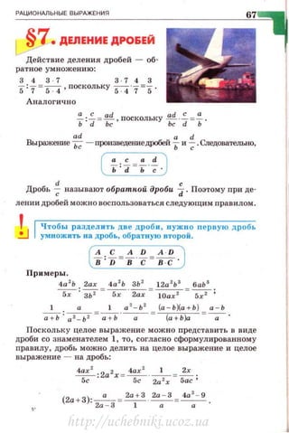 РАЦИОНАЛЬНЫЕ ВЫРАЖЕНИЯ
§7•ДЕЛЕНИЕ ДРОБЕЙ
Действие деления дробей - об­
ратное умножению:
3437 3 · 743
5 :7 = ~' поскольку 54"7=5 .
Аналогично
~:~ = ~ · nоскольку :g.-~ =i-·
ad а d
Выражею~е Ьс - произведениедРОбей Ь и ~ .Следовательно,
(i=~~i-7 .)
d с
Дробь -; называют обраткой дроби d. Поэтому при де-
лении дробей можно воспользоваться следующим правилам .
Чтобы раздел и ть две дроб и , нужно первую дробь
умножить на дробь, обратную второй.
(~:%=f-~=H-)
Примеры.
4а 2
Ь 2ах 4а 2
Ь ЗЬ 2
12а 2
Ь3
6аЬ3
~ :"'ЗЬ"2 =----s;-· 2ах = 10ах2 =~ ;
1 а 1 а 2
- Ь 2
(а - Ь )(а + Ь ) а - Ь
~ : а 2- Ь 2 =~--а-= ~ =-а - ·
Поскольку целое выражение можно представить в виде
дроби со знаменателем 1, то, согласно сформ улированному
правилу, дробь можно делить на целое выражение и целое
выражение - на дробь:
4ах2 :2а2х = ~ --~ -= ~·
5с 5с 2а 2
х Бас'
http://uchebniki.ucoz.ua
 