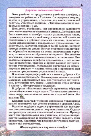 Дорогие восьмиклассиикиt
Этот учебник - продолжение учебника алгебры, с
которым вы работали в 7 классе. Он содержит теорию,
задачи и уnражнения, • Задания для самостоятельной
работы•, •Тестовые задания•, •Тиnовые задания к кон­
трольной работе • и др.
Пользуясь учебником, вы Значительно расширите
свои математические nознания и умения. До сих пор вам
были известны из алгебры только рациональные числа,
целые выражения и линейные уравнения, в 8 классе вы
ознакомитесь с действительными числами, рациональ­
ными выражениями и квадратными уравнениями. Сле­
довательно, научитесь решать и такие задачи, которые
nрежде решать не умели . Изучая теоретический матери ­
ал, обращайте внимание на слова, наnечатанные курси­
вом, - это новые алгебраические термины. Вы должны
усвоить их, понять, что они означают, и запомнить. Вы·
деленные жирным шрифтом предложения - это основ­
ные определения, правила и другие важные математи­
ческие утверждения. Желательно научиться их форму­
лировать (можно - своими словами) и применять при
решении предлагаемых упражнений и задач .
В каждом nараграфе учебника имеется рубрика •Хо­
тите знать ещё больше? •. Она содержит доnолнительный
материал, адресованный тем , кто увлекается математи·
кой. В учебнике есть также •Сведения из курса алгебры
7 класса•, •Исторические сведения • .
В рубрике •Выполним вместе!• приведсны образцы
решений основных видов задач. Полезно ознакомиться с
ними перед выполнением домашних заданий (они обо­
значены~).
Каждый параграф учебника доnолняют упражнения
разной сложности: для устного решения и уровней А и Б.
Большая подборка задач и упражнений для повторе­
ния nоможет вам закрепить полученные навыки. Отдель­
но приведсны задачи повышенной сложности . Прежде
всего они предлагаются тем ученикiiм, которые интере ­
суются математикой и стремятся лучше овладеть этим
предметом. Надеемся , что решение логических задач до·
http://uchebniki.ucoz.ua
 