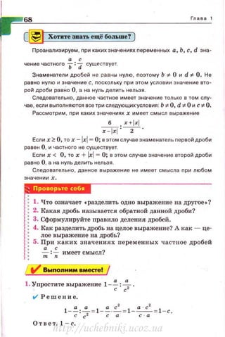 68 Глава 1
c[j] Хотите звать ещё больше? ]
Проанализируем , nри каких значениях nеремен ных а, Ь , с, d зна­
а с
чение частного Ь :d существует.
Знаменатели дробей не равны нулю , nоэто му Ь :1:- О и d :~=- О. Не
равно нулю и значение с , nоскольку nри этом условии значение вто­
рой дроби равНо О, а на нуль делить нельзя.
Следовательно , данное частное имеет значение только в том слу­
чае, если выnолняются все три следующих условия: Ь :1:- О, d 1:- О и с* О.
Рассмотрим , nри каких значениях х имеет смысл выражен ие
б x+lxl
~ : -2 -
Если х 2: О, то х -JxJ""' О; е этом случае знаменатель nервой дроби
равен О, и частного не существует.
Если х < О, то х +Jxl= О; в этом случае значение второй дроби
равно О, а на нуль делить нельзя.
Следовательно, данное выражение не им еет смысла nри любом
••·'i'!Bd,.
1:1. Что означает •разделить одно выражение на другое •?
1: 2. Какая дробь называется обратной данной дроби?
1: 3. Сформулируйте правило деления дробей.
1: 4. Как разделить дробь на целое выражение? А как - це-
1: лое выражение на дробь?
1:5. При каких значениях пе ременных частное дробей
J : ~ : ~ имеет смысл?
1 : т n
i7' Вwnоnнмм вместе! /
1. Уnростите выражение 1 -~ : ~ .
tl' Решение.
1-~:~= 1 - ~· ..C.= l-~=1 - c.с с2 с а с · а
Отв ет. 1 - с.
http://uchebniki.ucoz.ua
 