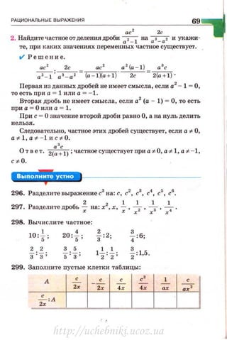 РАЦИОНАЛЬНЫЕ ВЫРАЖЕНИЯ
69
ас2
2с
2. Найдитечастноеотделения дроби~ на
0
s_ 0
2 и укажи-
те, nри каких значениях переменных частное существует .
.,1 Решение .
ас 2с ас 2
a 2
(a - l ) а 3
с
~: 0
3_
0
2 = (a - l )(a + l ). _ 2_c- = 2(a + l ) ·
Первая из данных дробей не имеет смысла, если а2
- 1 = О,
то естьnри а = 1 или а = - 1.
Вторая дробь не имеет смысла, если а2
(а - 1) = О, то есть
при а = О или а = 1.
При с = О значение второй дроби равно О, а на нуль делить
нельзя.
Следовательно, частное этих дробей существует, если а cJ:. О,
acJ:.1,acJ:. - 1иc cJ:. 0.
а'с
О т в е т . 2(a + l); частное существует при а cJ:. O, acJ:.1, а .t - 1,
ccJ:. O.
':В'·'·'·•ВЫ·*
296. Разделите выражение с3
на: с, с2
, с
3
, с"'. с
5
, с6
.
297. Разделите дРОбь _!. на: х2, х, ..!._ , ~, ~ , ~.
х х х х х
298. Вычислите частное:
10: ~; 20 :f: ~:2; f : б;
2 2 3 5
1~:~; %: 1,5.3: 3 ; s 'з'
299. Заполните nустые клетки таблицы:
А
с с с' 1
.:. 12х 2х
•• ••
~:А
12х
http://uchebniki.ucoz.ua
 