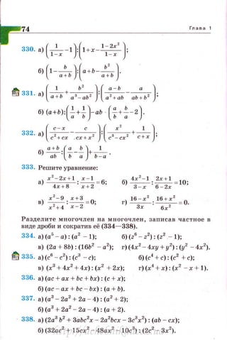 74
330. а) - -1 : 1 + х --- ;
( 1 )( 1 - 2х' )
1 - х 1 - х
б) (1-__ь_):(а+ь-~)-а+Ь а + Ь
~ 331 а ( -
1
+-ь' ):(~--" )·· ) а+Ь а3 - аЬ2 а2 + аЬ аЬ+Ь2 '
б) (а+ь):(~+~)-аЬ ( f+~-2}
332. а)(с~::х -.cx:xz){сз~:х2 + с~х }
б) а:ьь { f-~)+Ь~а ·
333. Решите уравнение:
а) x
2
- 2x + l : -=-=-!_ = б;
4х+8 х + 2
в)~· ~=О·
х 2 + 4 · х - 2 '
б) 4х 2- 1 : ~= 10;
3 - х 6-2х
г) 16 - х
2
: lб + х
2
= О.
Зх б х 2
Глава 1
Раздели те многочлен н а многочлен , записав частное в
виде дроби и сократив её (334- 338).
334. а) (а5
- а): (а2
- 1); б)(z6
- z2
): (z2
- 1);
в) (2а + 8Ь): (lбЬ2
- а2
); г)(4х2
- 4ху + у2
): (у2
- 4х2
).
~ 335. а) (с6
- с2
) : (с3
- с); б)(с4 + с): (с2 + с);
в) (х3
+4х2
+4х): (х2
+ 2х);
336. а)(ас + ах + Ьс + Ьх): (с + х);
б)(ас - ах+ Ьс - Ьх): (а + Ь).
337. а)(а3
- 2а2
+ 2а - 4): (а2
+ 2);
б)(а3
+2а2
- 2а - 4): (а + 2).
г)(х4
+ х) : (х2
- х + 1).
338. а) (2а3
Ь2
+3lzbc2
x - 2а2
Ьсх - Зс3
х2
) : (аЬ - сх);
б) (32ас2
+ l 5cx2
- 48ах2
- 1Ос3
): (2с2
- Зх2
).http://uchebniki.ucoz.ua
 