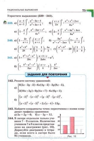 РАЦИО НдЛЬНЫЕ ВЫРАЖЕНИЯ
Упростите выражение (339- 341).
(
а - 1 )
2
a
2
- 2a + l
~ 339. а) ~ : 0 2+ 2a + l;
в) (1 -~)2 : a2- 2a~+cz ;
с бс
340. а)('-~)':('!..=."..)а +с а +с
75
(а
2
+ Ь
2
) ( ' ' ) Ьа (а'+Ь
2
) ( ' ' )в) ~-а : ь--; +"2 ; г) -.-- 2Ь : -;- ь .
341 )
(
1 Ь
2
+ с
2
- а
2
)· а + Ь + с 2.
· а + 2Ьс · 2аЬс + а '
б) (1-ь'-а'-с' ):(~-1)-~ .2.:;rc Ь 2ас
ЭАдАНИII дnll ПОВТОРЕНИЯ
342. Решите систему уравнений:
{
8(2х - 3у - З) = бх(4у - 3)- Зу(8х - 5),
а)
3(10х + Зу) = 9у(4х + 7) - бх(бу + 1);
{
(х - 2)2
-(х+З)' = (у - 3)2
- (у + 2)2
,
б)
(х+2)
2
+ (х - 3)
2
= 2х(х -4)+ 13у .
343. Найдите координаты точек пересечения с осями коор­
динат графика уравнения:
а) 3х + 2у ~ б; б) х - 5у ~ 12.
344. В лагере отдыхали только уче·
40
ник и 7- 9 классов. Количество зо
учеников 7 и 8 классов nредстав·
20
ле но на д иаграмм е ( рис. 16).
Дорисуйте диаграмму в тетра- to
ди, есл и всего в лагере было
95 учеников.
п 11
Рис . 16
http://uchebniki.ucoz.ua
 