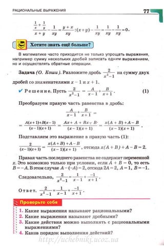 _~_ц_ио_~__ь_н_ы_•_в_ы_РАЖ__Е_ни_я________________________7~7~~
1 1
-;+-; __!_=~:(х+у) -.2._=_.!.___.!__=0.
х + у ху ху ху ху ху
[~ Хотите зваn. ещё больше? )
В математике часто nриходится не только уnрощать выражения ,
наnример сумму нескольких дробей заnисать однюА выражением ,
но и осуществлять обратные оnерации.
Задача (0. Коши ). Разложите дробь х2
2
_
1 на сумму двух
дробей со знаменателями х - 1 их + 1.
t/ Решение. Пусть х2~ 1 = x~l+x~l·
Преобразуем правую часть равенства в дробь:
__д_+_!L =
х-1 х+ 1
А(х+l)+В(х - 1) Ах +А+Вх,В · х(А+В)+ А - В
(х l)(x+ 1) (х l)(x+ 1) (х l)(x + 1)
Подставляем это выражение в правую часть (1):
(1)
2 х(А + В) +А - В
(x- l)(x+l)= (x - l)(x + l) ,отсюдах(А +В ) + А - В = 2.
Правая часть последнего равенства не содержит переменной
х. Это возможно только при условии, если А + В = О, то есть
в ~- А.Вэтомслучае А - (-А) ~ 2,отсюда2А ~ 2. А~ 1, В ~- 1.
Следовательно, х2
2
_
1 =х ~ 1 + х--;1 .
О т вет. - 2-=-
1-+-=.L.
x 2 - l х- 1 х+ 1
Р,АШИЧ!ВW
1: 1. Какие выражения называют рациональными?
 : 2. Какие выражения называют дробными?
1: 3. Какие действия можно выполнять с рациональными
1: выражениями?
! • 4. Каков порядок выполнения действий?
http://uchebniki.ucoz.ua
 