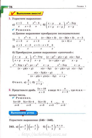 Глава 1
1. Упростите' выражение:
а) __:____!__.! __1__ ~; б) (~ --у- ): xz- Зху.
х х+2 х х + у х - у х - у
V' Решение.
а) Данное выражение преобразуем последовательно:
1 х 2
- 4 1 (х - 2)(х + 2) (х - 2)(r + 2) х - 2
l) ~ --r -=~· х (х + 2) ·r х '
2) ~- ..::....:...!= х + 1 - х + 2 З.
х .i х х
б) Преобр_азУем данное выражение • цепочкой»:
(~--у - ): х
2
- Зху = (х - у)
2
- у(х + у): х(х - Зу) =
х + у х - у х - у (х + у)(х - у) ' х - у
х 2
-2ху+у 2
-ух - у 2
~
(х - у)(х + у) х(х - Зу)
х 2
- Зху х-у
(х у)(х + у) . х(х - Зу) =
х(х - Зу)(х - у) 1
(х - у)(х + у)х(х - Зу) х + у
3 1
Ответ. а) -_;- ; б) -;+у ·
2. Представьте дробь Бх +
19
в виде т+ -"- , где тиn.-
r + 3 х+З
целые числа .
V' Решение.
5х+19 =5(х+ З) +4 = 5(х + З) +___i_ =
5
+___i_ .
х+З х +З r +3 r + З r + З
~Я'·'+=fi'B'='·*•
Упростите выражение (345- 348).
http://uchebniki.ucoz.ua
 