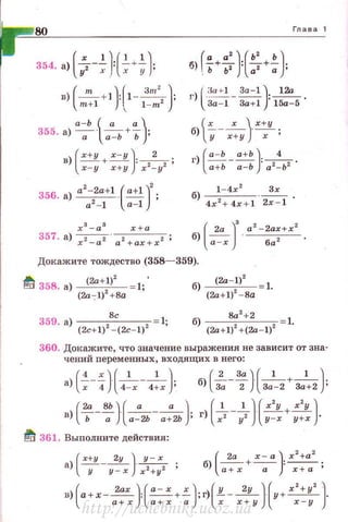 80
354. а) ( 7-~Н~+~}
в) - +1 : 1---, ;
(
т ) r 3m' )
m +1  l - m
а-Ь t" а)355. а) - · -+- ·
а а -Ь Ь '
х 3
- а 3
х+а
357. а) -, -, · -, - --, ;
х - а а + ах + х
Глава 1
r• а' J(ь' ь)б) -+-: -+- .
. ь Ь 2
а2
а •
г) l·;-~~~- За-1):~.
За- 1 3а+1 15а-5
lx х Jх+уб) ---- ·
у х+ у х '
б)~ - ~ -
4х2+ 4x + l 2х - 1
(
2а ]
3
а2
- 2ах+х2
б) а - х ·--6-.,- - .
Докажите тождество (358- 359).
~ 358. а) ~ = 1;'
(2а-))2
+8а
359. а) 2
8
с 2
1;
(2c+l) - (2с- 1) б) (2а+1)' +(2а-1)' 1.
360. Докажите, что значение выражения не зависит от зна­
чений nеременных, входящих в него:
а) (~--")·(-'----'--)·х 4 4- х 4+ х ' (
2 За) ( 1 1 )
б) 3;- 2 . За-2 + 3а+2 ;
( 2а8Ь)(" •)в) ь - -;; . а-2Ь- а + 2Ь ; (
1 1 ] ( х'у х'у )
г) ~ -7 . у-х+ у+х .
~ 361. Выполните действия:
(
х+у 2у) у - х
а) ---- ·--.
у у-х х 2
+у 2
' (
2а х - а) х
2
+а
2
б --+-- ·--·) а + х а ' х+ а '
в) а+х --- ' --+ - ;г) - - - - · у+-- .
(
2ах) (• - х х) (у 2у )( х'+у' Jа+х а + х а х х+у х - у
http://uchebniki.ucoz.ua
 