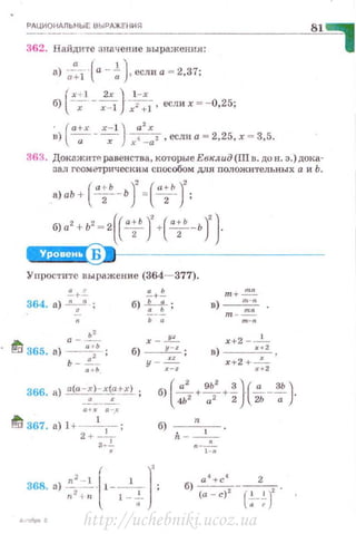 РАЦИОНАЛЬНЫЕ B Ы PAЖE'IIИs:t
362. Найдите :шачение вы ражения:
а) --~---(а - ..! J если а= 2 37·
a + l а ' ' •
r!~ - ~ )·_1-х - .б) х x- l х2 + ] , если х - - 0,25,
· ( а+х х- 1 ] а
2
х
в) ----;- - ~ х 4 _
0
2 , если а = 2,25, х .. 3,5.
:J63. ДокпжитР. равенства, которые Евклид (Ш n. до н. э.) дока­
зал геометрическим способом ддя положительных а и Ь.
( а+Ь )' ("'")'а)аЬ + ~- Ь = z- ;
б)а2
+Ь2
~ 2((•;' )'+(•;'-Ь)'}
W..!Чii$~•~---------------
Ynpocти1·c выражен ие (364- 377).
~ +~
_364. а) "::..' ;
а -~
~ 365. а) ~~- ;
ь - .!__
...
2-+..!
б) ~ ;
..х - .J!!__
б) -----'!::.!._ ;
у - хЖ:.:z
т+ ~
в) т - :-nn
х+2 -......!._
в) --"-'-'.
х+2+~
"''
~ 367. а) 1+ -
1
-
1
- ;
2 + 3-~ 6)· - ~-~ -
( ]
'п 2
- 1 1
368. а) -- · 1- - - ;
n
2
-i n 1-7
http://uchebniki.ucoz.ua
 