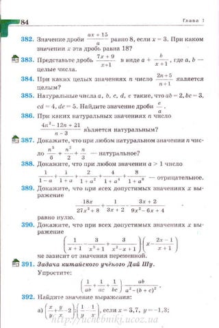 84 Глава 1
ах+ 15
382. Зн ачение дроб и -а- равно 8, если х = 3. При каком
значении х эта дробь равяа 18?
tf 383. Представьте дробь 7
х +
9
в виде а + _!!___
1
, где а, Ь -
x+ l х +
целые числа.
384. При кахих целых значениях n число ~ является
целым? n + l
385. На·rуральные числа а , Ь. с, d, е такие, что аЬ = 2, Ьс = 3,
cd = 4, dt! = 5. Найдите значение дроби -;.
386. При каких на·rуральных значениях n число
4n2
- l2n + 21
n
3
яВляе'1'ся натуральным?
~ 387. Докажите, что при любом натуральном значении n чис-
п3 n 2 n
ло 6 + 2- + З - натуральное?
388. Докажите, что при любом значении а > 1 число
1 1 2 <1 8
~+~+~+~а---:1+ l + a11 - отрицательное.
389. Докuжите, что нри нсех допустимых значениях х вы -
ражение
18х 1 Зх + 2
----+------------27х 3
+ 8 3х + 2 9х 2
- бх + 4
равно нулю.
390. Докажите, что при всех допустимых значениях х uы -
ражение(-;+-гх:с1 +,,~: "1 } ( х-~х::)
не зависит от значения перем енной .
if[i 391. Задач,а китайского уч,ёН-оzо Дай Шу.
Упрос·rите:
(
1 1 1 J аЬ
~+ -;;;; +ь; .а 2 - (Ь + с)2 '
392. Найди·rе знь~~ение вы ражения:
a)(-x_+_!l__·-2}l
1
!_ _._!_),еслих = 3,7, у =-1,3;
у х ) у х
http://uchebniki.ucoz.ua
 
