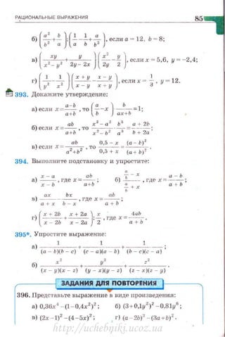 Р~ЦИОНдЛЬНЫЕ ВЫРАЖЕНИЯ
85
б) -+- : ---+- , если а = 12, Ь =8;
(a' Ь) (lla )
ь2 а а ь ь 2
(
ху у ) ( х' у )в) -,--, + -
2 2
· -
2
--
2
, если х = 5,6, у = - 2,4;
х - у у - х !1
I') [...!___...!__ )-(~- _-=:::_!!_ )•если х ~ -!-, у - 12.
yz xz х - у х + у 3
fi 393. ДОI<ажите утверждение;
а) если х= а-Ь ,то (~-х )·_ь- =1;
а+ Ь Ь ах +Ь
б) если Х=_!!!:_ то r
2
- a
2
·~=~_!-~.
а +Ь ' xz - ь z а з Ь + 2а '
аЬ 0,5 - х (а - Ь) 2
в) если х= а2 +Ь2 ,то 0,5+х = (а + Ь)2·
394. Вы полните подстановку и упростите:
а) ~. гдех=~; 6) ь-х ,гдех=!!:....::!!.. ;
х - Ь а + Ь ~ + х а t- Ь
ь
в) ~-~ . гдех =~ ;
а +х Ь-х а + Ь
)
(
х + 2Ь х + 2а Jх · 4аЬ
г х - 2Ь + r - 2a : 2,гдех =~ь ·
395*. Упростите выражение :
а) 1 + 1 +--~-- ;
(а - Ь)(Ь- с) (с - а )(а - Ь) (Ь - с)(с- а)
б) r2 +---у-'--+ zz .
(r y)(r z) (у - х)(у - z) (z - r)(z - у )
ЗАДАНИЯ дnЯ ПОВТОРЕНИЯ
396. Представьте выражение в виде про изведения:
а) 0,36x"1
- {l - 0,4x2
)
2
; б) {3+0,ly')2
- 0,8ly6
;
в) {2х - 1)2
- {4 -5х)2
; . г) {а - 2Ь)' - {3а +Ь)2
-
http://uchebniki.ucoz.ua
 