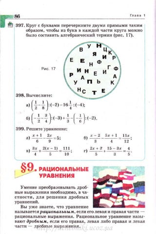 86 Глава 1
f5 397. Круг с буквами перечеркните двумя орямыми таким
образом , чтобы из букв в каждой части круга можно
было составить алгебраический термин (рнс. 17).
Рис. 17
398. Вычислите:
а) ( ~-i}(-2)-16+:(-4)~
б) (-~-f}<-ЗJ• -Н-i-J:(- 2).
399. Решите уравнение:
а) r;1 _ 2:=5; б) r; 2 _ 5х: 1 =1;;
Lв)!=_+ 2(х-1) =~-. 2х+ 3' 15 - Зх 4
4 5 10 г) -5- + --з- =s ·
§9 РАЦИОНАЛЬНЫЕ
УРАВНЕНИЯ
Умение преобразовывать дроб·
ные выражения необходимо, в ча·
стности, для решения дробных
ураВJtеНИЙ.
Вы уже знаете, что ура внение
называется рациопал.ьпым, если его левая и прав ая части -
рациональные выражения . Рациональное уравнение назы­
вают дробпым, если его правая, левая либо правая и лев ая
части - дробные выражения.
http://uchebniki.ucoz.ua
 