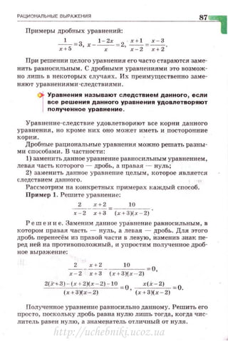 РАЦИОНАЛЬН ЫЕ В ЫРАЖЕНИЯ
Примеры дробных уравнений:
-
1
- =З х-~ - 2 ~=-=.:!х+5 ' х - ' х - 2 х+2.
При решении целого уравнения его часто стараются заме·
нить равносильным. С дробными уравнениями это возмож­
но лишь в некоторых случаях. Их пре имущественно заме­
няют у равнениями -следств иями .
' Ур авнения назы вают следствиеМ данного 1 если
в се решения д а нного ур а внения удовлетворяют
nол уч енно е ур а внени е .
Уравнени е- следст вие удовлетво ряют все корни данного
ура вненн я, но кроме н и х оно може·r им ет ь и посторонние
ко рни .
Дробны е рациональные уравнен ия можно решать разны ­
ми способами. В частности:
1) заменить данное уравнение равносильным уравнени ем,
левая часть которого - дробь, а правая - нуль;
2) замен нть данное уравнение целым, которое является
следс тви ем да нного. ."
Рассмотрим на конкретных прим ерах каждый способ .
При!tер 1. Решите уравнение:
2 х + 2 10
~- -;+3= (х + З){х - 2) •
Р еш е н н е. Заменим дан ное уравнен и е равносильным , в
котором правая часть - нуль, а левая - ~робь . Для этого
дробь перенесём из nравой части в левую, изменив знак ne·
ред ней на противоnоложный, и уп ростим nолученное дроб·
ное выражение:
2 х+ 2 10 -о
~--;+3- (х + З)(х ·- 2)- '
2(.N-.3) - (x+ 2)(x - 2)- 10 - О , ~= О.
(х+3)(х - 2 ) ( х+З)( х - 2)
Полученное уравнение равносильно данному. Решить его
nросто, поскольку дробь равuа нулю лишь тогда, когда чис­
литель равен нулю, а знамеf:Iатель отличный от нул.я.
http://uchebniki.ucoz.ua
 