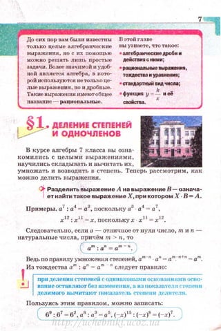 ~=~~~~7~До сих пор вам были известны
только целые алгебраические
выражения, но с их помощью
можн о решать лишь простые
задачи. Болеезначимой иудоб­
ной является а.ш'ебра, в кото­
рой используются не только це·
лые выражения, но и дробные.
'Гакие выражешtя имеют общее
назван ие - раци оnал:ьиые.
В этой главе
вы узнаете, что такое :
• апrебракческие AJIO(iм м
,Аеiiстим!l с нммм;
• рацмонаnьнw е аwраженм ,
тоQестаа м урааненм;
• СТ3f1АЗрТНЫЙ . ..... 'fМCJIIIi
•функция у =~ м её
сiiОЙСТва.
1 §~ДЕЛЕНИЕ СТЕПЕНЕЙ
~ И ОДНОЧЛЕНОВ
В курсе алгебры 7 класса вы озна·
комились с целым и выражениями,
научились складывать и вычитать их,
умножать и возводить в стеnень. Теnерь рассмотрим , как
можно делить выражения.
~ Разделить выражение А на выражение В- оэнача-
1ет найти такое выражение Х, при котором Х · В= А.
Примеры. а7
: а4
- а3
, nоскольку а3
· а4
= а7
,
х12
: х11
= х, поскольку х · х 11
= х 12
•
Следовательно, еслиа - отличное от нуля число, тиn ­
натуральные числа , иричём т > n, то
~~
~':______:)
Ведьпоnравилуумноженля степеней, am -n . an - ат_-п +п = а"'.
Из тождества а"'· : а"= а"' - "следует nравило:
!1
приделениистепенейсод~mа.ковыmоснованиямпос•ю·
...:...J ваиие остаиляют без измеtrения, а из uок8.38теля степе1ш
делимого вычитают локазате.чь степеп и дE'miТev"'Я.
Пользуясь этим nравилам, можно записать:
( 69:67 - 62, as:aз = as,(~ : (-x)8 = (-x(")
http://uchebniki.ucoz.ua
 