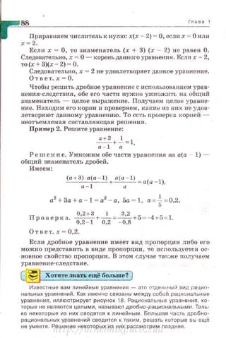 88 Глава 1
Приравняем числитель к нулю: х(х - 2} = О, если х = О или
х = 2.
Если х = О, то знаменатель (х + 3) (х - 2) не равен О.
Следовательно, х = О - корень данного уравнения . Если х = 2,
то(х +З)(х - 2) ~О .
Следовательно, х = 2 не удовлетворяет данное уравнение.
Ответ.х = О.
Чтобы решить дробное уравнение с использованнем урав­
нения-следствия, обе его части нужно умножить на общий
знаменатель - целое выражение. Получаем целое уравне­
ние. Находим его корни и проверяем, какие из них неудов­
летворяют данному уравнению . То есть проверка норней -
неотъемлемая составляю щ ая решения .
Пример 2. Решите уравнение:
~+-~= 1
а-1 а
Реш е н и е. Умножим обе части уравнения на а.(а - 1) -
общий знаменатель дробей .
Имеем:
(а +З}· а(а - 1) + а(а-1) =a (a -l),
а- 1 а
a2
+ 3a +a- l = a2
- a, 5a = l, а = * = 0,2.
Прове р н а. 0
'
2
+
3
+_.!:.__=~+5 = -4+ 5 =1.
0,2 - 1 0,2 - 0,8
Ответ. х = 0,2.
Если дробное уравнение имеет вид прt:;шорции либо его
можно представ ить в виде пропорции , то используется ос­
новное свойство пропорции . В этом случае тан:же получаем
у ра внение-следствие.
~ Хотите знать ещё бош.ше? )
Известные вам линейные ураRнения - это спдельный вид рацио­
нальных уравнений. Как именно связаны между собш'i рацио нальные
уравнения , иллюстрирует рисунок 18. Рациональные уравнения , ко ­
торые не являются целыми, называют дробно-рациональными. Толь­
ко некоторые из них сводятся к линейным. Большая часть дробно­
рациональных уравнений сводится к таким, решать которые вы ещё
не умеете. Решение некоторых из них рассмотрим nозднее .
http://uchebniki.ucoz.ua
 