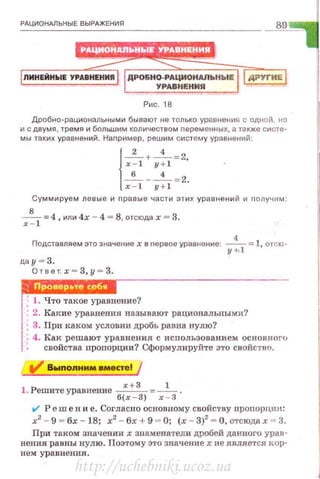 РАЦИОНАЛЬНЫЕ ВЫРАЖЕНИЯ
89
Рис. 18
Дробно·рациональными бывают не только уравнения с одной, но
и с двумя, тремя и большим количеством nеременных, а также систе·
мы таких уравнений. Наnример, решим систему уравнений:
{x~l: y:l::~
х - 1 y+l
Суммируем левые и nравые части этих уравнений и nолучим :
x~l =4, или 4х - 4 = 8, отсюда х = 3.
Подставляем это значение х в nервое уравнение: -
4
- =1, отсю·
у ;, ]
да у = 3.
Ответ.х - З,у = З.
---------------------
; 1. Что такое уравнение?
' 2. Какие уравнения называют рациональными?
: 3. При каком условии дробь равна нулю?
, 4. Как решают уравнения с исnользованием основного
свойства nропорции? Сформулируйте это свойство.
V Выnоnнмм .местеl
! . Решитеуравнение ~=-'- .
б(х - 3) х - 3
t/ Реш е н и е. Согласно основному свойС'l'ВУ пропорцин:
х2
- 9 = бх - 18; х2
- бх + 9 = О; (х - 3)2
= О, отсюда х = 3.
При таком значении х знаменатеди дробей данного урав·
нения равны нулю. Поэтому это значениехне является дор·
нем уравнения.
http://uchebniki.ucoz.ua
 