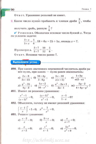 9U Глава 1
О т в е т. Уравнение решений не имеет.
2. Какое число нужно nриб~ви·rь к членам дроби ~ , чтобы
получить дробь, равную ~?
t/ Реш е н и е. Обозначим искомое число буквой х. Тогда
по условию задачи :
~=~. 18 + бх = 25 + 5х, отсюдах = 7.
5+х 6
3+7 10 5
Проверl< а. s.;7=12 =6 ·
О т в е т. Искомое число равно 7.
400. При J<ак их зн ачениях переменной числитель дроби ра ­
вен нул ю, при каких - нулю равен знаменатель :
а)
3
2xx+-
1
s
5
·, б) I
3б_+б4уу; ) бх- 18 1 +3а
1J х(х+5); r} а(2 - а);
д) у
2
- 25; е) 5х + 2
2 ; ё) а
2
- 2a + l; ж) ~?
4у - З 16 - х 2а- 1 4 + 4у + у2
401. Имеют лн решения уравн ения:
~=- 0, ~~ = 0 .::..:..!_= 0?
(х+1) 2
х 2
+ 1 ' 1 - х
402. Объясните, почему не имеют решений уравнения:
( х -· 1 J' 2 1- + 1= 0; х +-т= О.
' х х
403. Решите у рав.нен не:
а) х~2 =- О; б) з :х = 0;
1') -х-= 0~
х+2
д) ~, == О;х -
в) _х _= О;
х + 7
е) :ха = 0.
х + 9
http://uchebniki.ucoz.ua
 