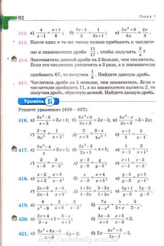 92 Гпава 1
4 x +l Зz - 1 1 в) 2.r
2
+8 =~ .
412. а) -;=т =-.- ; б) -2- =Зz+i ; бх 3
413. Какое одно и то же число нужно пробавить I~ числИте-
лю и знаменателю дроби *,чтобы получить ~?
• ~ 414. Знаменатель данной дроби на 2 больше, чем числитель.
Если его числи•rель увеличить в 3 раза, а к знаменателю
пробавить 67, то получим ~ . Найдите данную дробь.
41 5. Числитель дроби на 5 меньше, чем знаменатель. Если к
чи слителю прибавить 11, а из знаменателя вычесть 2, то
получим дробь, обрапrую даююй. Найдите данную дробь.
е+Ц§I'S9•~---------------
Решите уравнение (416- 427).
416. а.) Зх2
-S =3х+1; б) бх2
+б =2x- l; в) 4х2
-х +3=- 2х;'
х + 2 3х+2 2х + З
2 - х 1 2 3-х x+l 3
г) ~=-_;-:;z; д) -;+з=4;2 ; е) -
5
-=-;-.:-I·
..., Зх 2
-4 2х 2
-3 1 2
~ 417. а) -x--=3x+l; б)
2
x+l =x +l; в) -;-:т=~;
2 3 у - 2 у c+I с - 5
г) --;=3 =~; д) -y-=-6=-y-=-s; е) -;;-:-т =;=з·
х-2 х +З х х+ 4 у - 5 y+l
418. а) -;+2=~; б) х - 3 =~; в) у=з=--у=1 ;
г) 2х+3 =~~; д)~= 5 - 3х . е)~ = 5у -~.
2х - 1 х+3 1 - 2х 1 +2х' у-2 у - 3
6 2 3
419. а) --+-- =-- ;
х 2
- 9 х+3 х- 3
~ 420. а)~+1 = 5
- х ;
3 - х х +2
421. а) 2х
2
+Bx -S - 2х = 1;
х+З
6) __5_=._+_5_=_3_
4 -х 2 2 +х 2-х·
б) з;+-ls - :~~ =2.
б) 2х - 4х2+3 = 5.
2x - l
http://uchebniki.ucoz.ua
 