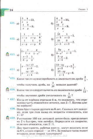-~---
{
~+ i =ol.
4:!1. а) ~--!=8:
х у
{
4 9
-+ -=35,
б) ~5 "7
---= 9.
х у
б) z-5 х+2 '
{
~+-' = 1
~ +-3- = 2.
z-5 х + 2
{
~+ -' = 1
9-х 2 х - 3 '
б) 5-у
- = 2.
х-5
4:Н а) у + б... б) . у+2 7
у - х-~~ ~ = 2; l:~~y + у =В.
Гnава 1
{
х - .:"!!22~ = 2. { l l -xy rx = 2-'-.
~ .135. Какое •rисло аужно прибанить к знаменателю дроби f,
3
ч'fобы nолучить дробь, на 2О меньше данной?
~ 43,{-). Какое '-Jисла слсдуt!Т вычесть из зНаменателя дроби -f2,
•rтобы значение дроби увеличилось на *?~ 437· Коrда от верёвки отрезали 6 м, то оказалась, что отре­
ЗRнна.н ЧБ<''fъотпосится к остатку, как 2: 7. Какова дли ·
на вщ:tёвки ?
438. Один 6ра1• старше другого на 6 лет. С1<:олыю ЛРТ каждо­
м у, если т ри года юtзад их возрасты относились, как
4: 3?
~ 439. Расстояние 160 км легковой автомобиль преодолевает
н а 2 ч быстрее, •rем автобус. Определите их скорости ,
f::СЛИ OH!f ОТНОСЯТСЯ, 1{8К 2 : 1.
·1 а. Два тракториста , рзботая вместе, могут всnахать nnлe
за 6 ч , а однн пер вы~ - за JO ч. За сколько часов :может
всnахать n ол е птороJ., -rр:щторнгт?
http://uchebniki.ucoz.ua
 