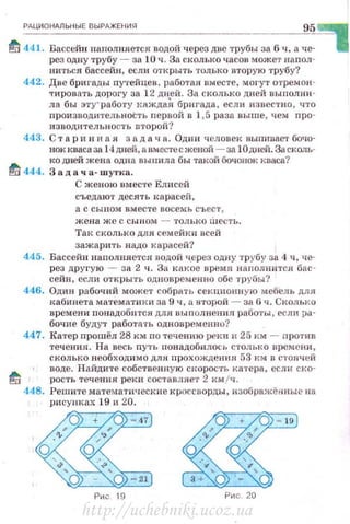 РАЦИОНАЛЬНЫЕ ВЫРАЖЕНИS'I
95
fd 441. Бассейн наполняется водой через две трубы за 6 ч, а че­
рез одпу трубу- за 10 ч. За сколько часов может наnол­
ниться бассейн, если открыть только вторую трубу?
442. Две бригады путейцев, работая вместе, могут отрсмон ­
'1'ировать дорогу за 12 дней. За сколько дней выполни­
ла бы эту'работу кяждаЯ брнгада, если известно, что
производительноСть nервой в 1,5 раза выше, чем nро­
изводнтельliОСТЬ второй?
443. С т ар н н н а я за д а ч а. Один человек выпиввет бочо­
нок квасаза 14дней, а вместееженой -за !О дней. За сколь­
ко дней жена одна выпила бы таJ~ой бочонок кваса?
fd 444. 3 а д а ч а- шутка.
С женою вместе Елнсей
съедают десять карасей ,
а с сыном вместе восемь съест ,
жена же с сы н ом - только шесть.
Так сколько для семейки всей
зажарить надо карасей?
445. Бассейн наnолняется водой ч.ерез одну трубу за 4 ч, че­
рез другую - за 2 ч. За какое времs1 наполнится бас ­
сейн, если открыть одновременно обе трубы?
446. Один рабочий может собрать секционную мебель для
кабинета математики за 9 ч , а второй - за 6 ч. Сколько
времени понадоб птся для вып олнения работы , если ра­
бочие будут работать одновременно?
447. Катер прошёл 28 км по течению реки и 25 км - лро1'ив
течения. На весь ny'IЪ nонадобнлось столько времени,
сколько необходимо дли прохождения 53 к м в стоячей
nоде. Найдите собственную CI<Opoc·rь катера, еслн cкo-
ti рость течения реки составляет 2 кмfч.
448. Решите математические кроссворды, изображён ные на
рисунках 19 и 20.
Ри с 9 Рис . 20
http://uchebniki.ucoz.ua
 