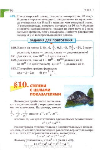 ~ Гnава1
1111 419. Пассажирский поезд, скорость которого на 20 км/ч
больше скорости товарноt•о, затрачивает на путь меж­
ду станциями А 11 В на 3 ч меньше, чем товарный поезд .
У скорого nоезда, скорость I<.оторого на 20 км /ч больше
скорости nассажирского, уходит на этот путь в 2 раза
мен ьше времени, чем у товарного. Найдите расстояние
между А и В и скорость каждого nоезд·а.
3АдАНИ Я ДПЯ ПОВТОРЕНИЯ
450. Какие из чисел 7, 84, О, %, 0,5, ~8, 2~ . - 24 , 9 нату-
ралJ~пые; какие - целые; какие- рациональные?
451. Докажите, что 1012
+ 2 делится на 3.
1
452. Доi<.ажите, что: а) 1 + 10 10
+ 10100
делится на 3;
б) 1015
+8 делится на 9; в) 1010
- 1 делится на 9.
453. Постройте график функции:
а) у - 3 - 2х; б) у~ 6
; х .
§10. С1'ЕПЕНИ
С ЦЕЛЫМИ
ПОКА3АТЕЛ11МИ
Некоторые дРОби часто заnисыва­
ют в виде степеней с отрицательны­
ми показатедями . Например, вместо
1 1 1 - 1 - 2 - 5
-;· ;т· ~5 пишут а , х , т
Вспомните, как делят степени с одинаковыми основаниями:
am: 0 n = 0 m - n.
Рассматривая стеnени только с положительными показа­
телями, отмечают, ч·rо последнее раве н ство верно т олько nри
т> n. Если это ограничение снять, то получим:
1 = an: an = an n= ао.
Поэтому условились, что а0
= 1 (если а:~:- 0).
1: an = ао : an = ао-п= а-п.
http://uchebniki.ucoz.ua
 