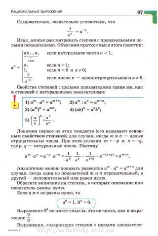 РАЦИОНАЛЬНЫЕ ВЫРАЖЕН ИЯ
Следовательно, жела1'ельно условиться, что
__!__ = a-n
а"
97
Итак, можно рассматривать стеnени с произвольны:ми це­
лыми показател.ями. Объясним кратко смысл этого понятия:
аа ... а ,
-~
а" = а,
1,
1
.-·
если натуральное число n > 1,
еслип = l;
еслип = О и а*О;
если число n - целое отрицательное и а'# О .
Свойства степеней с целыми nоказателями такие же, ка.к
и стеnеней с натуральными показА.тел.ями:
1 1) а'" · а" ~ ат+•; 2) ат : а" ~ am ";
3) (am)" ~ am•; 4) (аЬ)" ~ а"Ь";
5)('!_)"~.
ь ь•
Доквжем первое из этих тождес1·в (его называют основ­
ным свойством стеnеней) для случая, когда т и n - целые
отрицательные числа. При этом условии т = -р и n = - q,
где р, q -натуральные числа. Поэтому
а т ·а" =а -р ·a-q =....!__ ·_!__=-1- =a-(P+q) =am+n.
аР aq ap+q
Аналогично можно доказать равенство ат а11
= am+n для
случая, когда один из показателей т и n отрицательный, а
другой - положительный или равен нулю.
Обратите внимание на степени , в которых основание или
показатель равны нулю .
Если а и n не равны нулю, то
( а0
~ 1, о• ~ о. )
Выражение 0° не имеет смысла, это не число, как и выра-
0
жение о ·
Выражения, содержащие степени с целыми показателя-
http://uchebniki.ucoz.ua
 