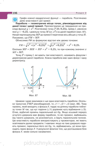 Р о з д і л 2106
Графік кожної квадратичної функції — парабола. Розглянемо
деякі властивості цієї кривої.
Парабола — геометричне місце точок, рівновіддалених від
даної точки і даної прямої. Проілюструємо це твердження на при
кладі функції у = х2
. Розглянемо точку F (0; 0,25), пряму l, рівняння
якої y = –0,25, і довільну точку М (х; х2
) на даній параболі (мал. 87).
Нехай перпендикуляр МР до прямої l перетинає вісь абсцис у точці Н.
Покажемо, що FM = МР.
Обчислимо FM за формулою відстані між двома точками:
FM = 22222
)25,0()25,0( +=−+ xxx = х2
+ 0,25.
Оскільки МР = МН + НР = х2
+ 0,25, то при кожному значенні х
MF = МР.
Точку F і пряму l, які мають такі властивості, називають фокусом і
директрисою даної параболи. Кожна парабола має один фокус і одну
директрису.
P
F H
M
l
–1
–1
1
x–0,25
1
2
y
Цікавою і дуже важливою є ще одна властивість параболи. Оскіль
ки трикутник FМР рівнобедрений, то ∠1 = ∠2 = ∠3 (мал. 88). Тому
промінь, який виходить з фокуса F, падає на ділянку параболи побли
зу точки М так, що кут падіння (∠1) дорівнює куту відбивання (∠3).
Отже, відбитий промінь паралельний осі Оу. Якщо осьовий переріз
угнутого дзеркала має форму параболи, то всі промені, відбившись
від такого дзеркала, не розсіюються, а йдуть паралельним пучком.
Цю властивість параболи використовують у прожекторах, які мають
освітлювати далекі предмети. І навпаки: якщо на таке дзеркало пада
ють промені, паралельні його осі Оу, то, відбиваючись, усі вони про
ходять через фокус F. У результаті фізичне тіло, що розташоване біля
фокуса F, може сильно нагріватися.
Мал. 87 Мал. 88
pidruchnyk.com.ua
 
