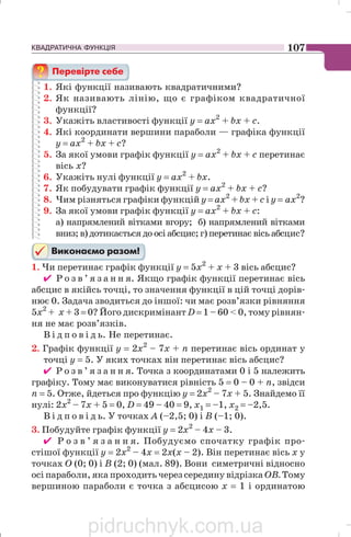 КВАДРАТИЧНА ФУНКЦІЯ 107
1. Які функції називають квадратичними?
2. Як називають лінію, що є графіком квадратичної
функції?
3. Укажіть властивості функції у = ах2
+ bх + с.
4. Які координати вершини параболи — графіка функції
у = aх2
+ bх + с?
5. За якої умови графік функції у = aх2
+ bх + с перетинає
вісь х?
6. Укажіть нулі функції у = ах2
+ bх.
7. Як побудувати графік функції у = aх2
+ bх + с?
8. Чим різняться графіки функцій у = aх2
+ bх + с і у = ах2
?
9. За якої умови графік функції у = aх2
+ bх + с:
а) напрямлений вітками вгору; б) напрямлений вітками
вниз; в) дотикається до осі абсцис; г) перетинає вісь абсцис?
1. Чи перетинає графік функції у = 5х2
+ х + 3 вісь абсцис?
✔ Р о з в ’ я з а н н я. Якщо графік функції перетинає вісь
абсцис в якійсь точці, то значення функції в цій точці дорів
нює 0. Задача зводиться до іншої: чи має розв’язки рівняння
5х2
+ х + 3 = 0? Його дискримінант D = 1 – 60  0, тому рівнян
ня не має розв’язків.
В і д п о в і д ь. Не перетинає.
2. Графік функції y = 2х2
– 7х + n перетинає вісь ординат у
точці у = 5. У яких точках він перетинає вісь абсцис?
✔ Р о з в ’ я з а н н я. Точка з координатами 0 і 5 належить
графіку. Тому має виконуватися рівність 5 = 0 – 0 + n, звідси
n = 5. Отже, йдеться про функцію у = 2х2
– 7х + 5. Знайдемо її
нулі: 2х2
– 7х + 5 = 0, D = 49 – 40 = 9, х1 = –1, х2 = –2,5.
В і д п о в і д ь. У точках A (–2,5; 0) і B (–1; 0).
3. Побудуйте графік функції у = 2x2
– 4х – 3.
✔ Р о з в ’ я з а н н я. Побудуємо спочатку графік про
стішої функції у = 2х2
– 4x = 2x(х – 2). Він перетинає вісь х у
точках O (0; 0) і В (2; 0) (мал. 89). Вони симетричні відносно
осі параболи, яка проходить через середину відрізка ОВ. Тому
вершиною параболи є точка з абсцисою х = 1 і ординатою
pidruchnyk.com.ua
 