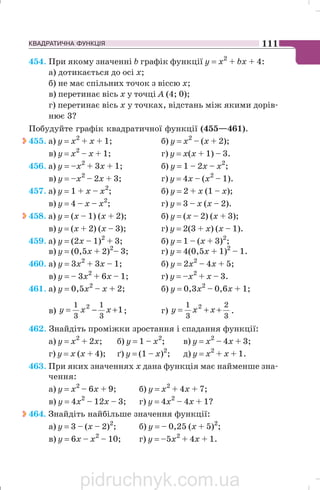 КВАДРАТИЧНА ФУНКЦІЯ 111
454. При якому значенні b графік функції у = х2
+ bх + 4:
а) дотикається до осі х;
б) не має спільних точок з віссю х;
в) перетинає вісь х у точці А (4; 0);
г) перетинає вісь х у точках, відстань між якими дорів
нює 3?
Побудуйте графік квадратичної функції (455—461).
455. а) y = x2
+ x + 1; б) y = x2
– (x + 2);
в) у = х2
– х + 1; г) у = х(х + 1) – 3.
456. а) у = –х2
+ 3х + 1; б) у = 1 – 2х – х2
;
в) у = –х2
– 2х + 3; г) у = 4х – (х2
– 1).
457. а) у = 1 + x – х2
; б) у = 2 + х (1 – х);
в) у = 4 – x – х2
; г) у = 3 – x (х – 2).
458. а) у = (х – 1) (х + 2); б) у = (х – 2) (х + 3);
в) у = (х + 2) (х – 3); г) у = 2(3 + х) (x – 1).
459. а) у = (2х – 1)2
+ 3; б) у = 1 – (х + 3)2
;
в) у = (0,5х + 2)2
– 3; г) у = 4(0,5х + 1)2
– 1.
460. а) у = 3х2
+ 3х – 1; б) у = 2х2
– 4х + 5;
в) у = – 3х2
+ 6х – 1; г) у = –х2
+ х – 3.
461. а) у = 0,5х2
– х + 2; б) у = 0,3х2
– 0,6х + 1;
в) 1
3
1
3
1 2
+−= xxy ; г)
3
2
3
1 2
++= xxy .
462. Знайдіть проміжки зростання і спадання функції:
а) у = х2
+ 2х; б) у = 1 – х2
; в) у = х2
– 4x + 3;
г) у = х (х + 4); ґ) у = (1 – x)2
; д) у = х2
+ х + 1.
463. При яких значеннях х дана функція має найменше зна
чення:
а) у = х2
– 6х + 9; б) у = х2
+ 4x + 7;
в) у = 4х2
– 12x – 3; г) у = 4x2
– 4x + 1?
464. Знайдіть найбільше значення функції:
а) у = 3 – (х – 2)2
; б) у = – 0,25 (х + 5)2
;
в) у = 6х – x2
– 10; г) у = –5x2
+ 4x + 1.
pidruchnyk.com.ua
 