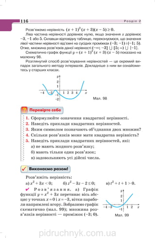 Р о з д і л 2116
Розв’яжемо нерівність (х + 1)2
(х + 3)(х – 5) ≥ 0.
Ліва частина нерівності дорівнює нулю, якщо значення х дорівнює
–3, –1 або 5. Склавши відповідну таблицю, переконуємося, що значення
лівої частини нерівності від’ємні на сусідніх проміжках (–3; –1) і (–1; 5).
Отже, множина розв’язків даної нерівності (–∞; –3] 7 [5; ∞) 7 {–1}.
Схематично графік функції y = (х + 1)2
(х + 3) (х – 5) показано на
малюнку 98.
Розглянутий спосіб розв’язування нерівностей — це окремий ви
падок загального методу інтервалів. Докладніше з ним ви ознайоми
тесь у старших класах.
–2–4 1 2 3 4 x
–1
1
2
–2
y
Мал. 98
1. Сформулюйте означення квадратної нерівності.
2. Наведіть приклади квадратних нерівностей.
3. Яким символом позначають об’єднання двох множин?
4. Скільки розв’язків може мати квадратна нерівність?
5. Наведіть приклади квадратних нерівностей, які:
а) не мають жодного розв’язку;
б) мають тільки один розв’язок;
в) задовольняють усі дійсні числа.
Розв’яжіть нерівність:
а) х2
+ 3х  0; б) z2
– 3z – 2 ≤ 0; в) t2
+ t + 1  0.
✔ Р о з в ’ я з а н н я. а) Графік
функції у = х2
+ 3х перетинає вісь абс
цис у точках х = 0 і х = –3, вітки парабо
ли напрямлені вгору. Зобразимо графік
схематично (мал. 99); множина роз
в’язків нерівності — проміжок (–3; 0). Мал. 99
pidruchnyk.com.ua
 
