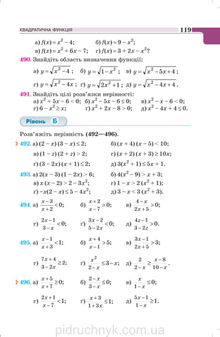 КВАДРАТИЧНА ФУНКЦІЯ 119
a) f(x) = х2
– 4; б) f(x) = 9 – х2
;
в) f(x) = х2
+ 6х – 7; г) f(x) = 3 + 2х – х2
?
490. Знайдіть область визначення функції:
а) 42
−= xy ; б) ;1 2
xy −= в) ;452
+−= xxy
г) ;42
xxy −= ґ) ;12 2
+= xy д) .442
+−= xxy
491. Знайдіть цілі розв’язки нерівності:
a) х2
+ 5х – 6  0; б) х2
– 5х – 6 ≤ 0; в) х2
– х – 6  0;
г) 6 – х2
≥ х; ґ) х2
+ 2х – 8  0; д) х2
– 4х + 4 ≤ 0.
Розв’яжіть нерівність (492—496).
492. а) (2 – х) (3 – х) ≤ 2; б) (х + 4) (х – 5)  10;
в) (1 – z) (2 + z)  2; г) (х + 2) (х + 3) ≥ 10x;
ґ) (3 – 2х) (х + 1) ≤ 2; д) 3(х2
+ 1) ≤ 5х + 1.
493. а) 2(х – 3) (1 – 2х)  6; б) 4(х2
– 9)  х + 3;
в) х (х – 2)  2 – 3х2
; г) 1 – х  2 (x2
+ 1);
ґ) –x(2 – х) ≤ 5 – 4x2
; д) 3 – х  3 (х2
+ 3).
494. а) ;0
2
3

+
−
x
x
б) ;0
7
2

−
+
x
x
в) ;0
52
4

+
−
x
x
г) ;0
3
12

−
−
x
x
ґ) ;0
25
23

−
−
x
x
д) .0
23
14

−
−
z
z
495. а) ;1
3
1

+
−
x
x
б) ;5
1
4

−
+
x
x
в) ;3
52
13

+
−
x
x
г) ;2
23
47
≥
−
+
x
x
ґ) ;3
2
2
x
x
x
−≤
−
д) .
10
8
2
2
x
x
x −
−
−
≥
496. а) ;0
7
5
≥
+
+
x
x
б) ;0
3
2
≤
−
−
x
x
в) ;0
1
≤
− x
x
г) ;1
7
12

−
+
x
x
ґ) ;1
31
3
≤
+
+
x
x
д) .1
1
15
≥
−
−
x
x
pidruchnyk.com.ua
 