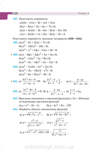Р о з д і л 2120
497. Розв’яжіть нерівність:
а) (3х – 1) (x + 3)  x(1 + 5x);
б) (х – 2) (x + 2) + x(x + 7) ≤ 0;
в) (x + 4) (2x – 3) – (5x – 6) (x – 3) ≥ 10;
г) (х – 4) (3x + 1)  (2x – 6) (x – 2) + 4.
Розв’яжіть нерівність методом інтервалів (498—502).
498. a) (x2
– 3x + 2) (x + 7) ≥ 0;
б) (х2
– 16) (х2
– 25)  0;
в) (х4
+ х2
+ 1)(х – 1) (х + 3)  0.
499. a) (х – 3)(х + 2)(x2
+ 4х + 5) ≤ 0;
б) (х2
– 1) (х2
– 5x + 6) ≤ 0;
в) (х2
– 3х – 4)(х2
– 2х – 15)  0.
500. a) (х2
– 1) (3х – 2x2
+ 5) ≥ 0;
б) (х2
+ 3х – 10) (4 – х2
)  0;
в) (х2
– 6х + 9) (х2
– 9)  0.
501. a) ;0
32
853
2
2
≤
−+
−+
xx
xx
б)
214
32 2
x
x
x
≥
−
−
; в) .
1623
38
2
1
−
−
−

xx
x
502. a) ;02
2
5211
295

−−
−−
xx
xx
б)
43
34
2
4
−−
−

xx
x
; в) .2
1
1
x
x
x

−
+
503. При яких значеннях х значення функції y = 2х + 2 більше
за відповідне значення функції:
а) у = х2
– 3х – 4; б) у = 4x2
+ 9х – 13?
504. Знайдіть область визначення функції:
а)
2
78 xxy −+= ; б)
2
253 xxy −−= ;
в)
2
2
54
4
xx
x
y
−+
−
= ; г)
432
2
−−
−
=
xx
xx
y ;
ґ)
96
5
2
23
2525
++
−+−−=
xx
xxxy .
pidruchnyk.com.ua
 