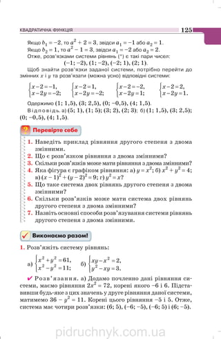 КВАДРАТИЧНА ФУНКЦІЯ 125
Якщо b1 = –2, то а2
+ 2 = 3, звідси а1 = –1 або а2 = 1.
Якщо b2 = 1, то а2
– 1 = 3, звідси а1 = –2 або а2 = 2.
Отже, розв’язками системи рівнянь (*) є такі пари чисел:
(–1; –2), (1; –2), (–2; 1), (2; 1).
Щоб знайти розв’язки заданої системи, потрібно перейти до
змінних х і у та розв’язати (можна усно) відповідні системи:
⎩
⎨
⎧
−=−
−=−
;22
,12
yx
x
⎩
⎨
⎧
−=−
=−
;22
,12
yx
x
⎩
⎨
⎧
=−
−=−
;12
,22
yx
x
⎩
⎨
⎧
=−
=−
.12
,22
yx
x
Одержимо (1; 1,5), (3; 2,5), (0; –0,5), (4; 1,5).
В і д п о в і д ь. а) (5; 1), (1; 5); (3; 2), (2; 3); б) (1; 1,5), (3; 2,5);
(0; –0,5), (4; 1,5).
1. Наведіть приклад рівняння другого степеня з двома
змінними.
2. Що є розв’язком рівняння з двома змінними?
3. Скільки розв’язків може мати рівняння з двома змінними?
4. Яка фігура є графіком рівняння: а) у = х2
; б) х2
+ y2
= 4;
в) (x – 1)2
+ (y – 2)2
= 9; г) y2
= x?
5. Що таке система двох рівнянь другого степеня з двома
змінними?
6. Скільки розв’язків може мати система двох рівнянь
другого степеня з двома змінними?
7. Назвіть основні способи розв’язування системи рівнянь
другого степеня з двома змінними.
1. Розв’яжіть систему рівнянь:
а)
⎪⎩
⎪
⎨
⎧
=−
=+
;11
,61
22
22
yx
yx
б)
⎪⎩
⎪
⎨
⎧
=−
=−
.3
,2
2
2
xyy
xxy
✔ Розв’язання. а) Додамо почленно дані рівняння си
стеми, маємо рівняння 2x2
= 72, корені якого –6 і 6. Підста
вивши будь яке з цих значень у друге рівняння даної системи,
матимемо 36 – у2
= 11. Корені цього рівняння –5 і 5. Отже,
система має чотири розв’язки: (6; 5), (–6; –5), (–6; 5) і (6; –5).
pidruchnyk.com.ua
 