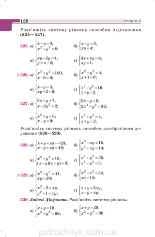 Р о з д і л 2128
Розв’яжіть систему рівнянь способом підстановки
(525—527).
525. а)
⎩
⎨
⎧
=+
=−
;9
,3
22
yx
yx
б)
⎩
⎨
⎧
=
=−
;4
,3
xy
yx
в)
⎩
⎨
⎧
−=
=−
;2
,42
xy
yxy
г)
⎩
⎨
⎧
=
=+
.1
,843
xy
yx
526. а)
⎩
⎨
⎧
=−
=+
;06
,10022
x
yx б)
⎩
⎨
⎧
=+
=+
;01
,422
x
yx
в)
⎩
⎨
⎧
=+
=−
;02
,3
xy
yx
г)
⎩
⎨
⎧
=−
=−
.2
,1622
yx
yx
527. а)
⎩
⎨
⎧
=−
=+
;22
,73
2
yx
yx
б)
⎩
⎨
⎧
=−
=−
;322
,82
22
yx
yx
в)
⎩
⎨
⎧
=−
=+
;0
,62
yx
yx г)
⎩
⎨
⎧
=+
=+
.2
,422
yx
yx
Розв’яжіть систему рівнянь способом алгебраїчного до
давання (528—529).
528. а)
⎩
⎨
⎧
=+−
−=−+
;49
,23
xyyx
xyyx б)
⎪⎩
⎪
⎨
⎧
=+
=+
;10
,15
2
2
xyy
xyx
в)
⎩
⎨
⎧
=+−
=+
;8))((
,1022
yxyx
yx г)
⎪⎩
⎪
⎨
⎧
=−
=+
.5
,25
22
22
yx
yx
529. а)
⎩
⎨
⎧
=
=+
;20
,4122
xy
yx б)
⎩
⎨
⎧
=
=+
;15
,3422
xz
zx
в)
⎪⎩
⎪
⎨
⎧
=+
=−
;1
,2
2
2
xyy
xyx
г)
⎩
⎨
⎧
=−
=+
.
,5
xyyx
xyyx
530. Задачі Діофанта. Розв’яжіть системи рівнянь:
а)
⎩
⎨
⎧
=+
=+
;68
,10
22
yx
yx
б)
⎩
⎨
⎧
=−
=+
.80
,20
22
yx
yx
pidruchnyk.com.ua
 