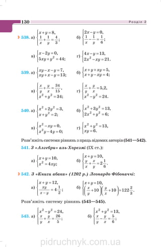 Р о з д і л 2130
538. а)
⎪⎩
⎪
⎨
⎧
=+
=+
;
,8
3
411
yx
yx
б)
⎪⎩
⎪
⎨
⎧
=−
=−
;
,02
6
111
yx
yx
в)
⎩
⎨
⎧
=+
=−
;445
,02
2
yxy
yx
г)
⎩
⎨
⎧
=−
=−
.212
,134
2
xyx
yx
539. а)
⎩
⎨
⎧
=−+
=−−
;13
,7
yxxy
yxxy
б)
⎩
⎨
⎧
=−+
=++
;4
,5
xyyx
xyyx
в)
⎪⎩
⎪
⎨
⎧
=+
=+
;34
,
22
15
34
yx
x
y
y
x
г)
⎪⎩
⎪
⎨
⎧
=−
=+
.24
,2,5
22
yx
x
y
y
x
540. а)
⎪⎩
⎪
⎨
⎧
=+
=+
;2
,32
2
22
yx
yx б)
⎪⎩
⎪
⎨
⎧
=+
=+
;62
,133
22
22
yx
yx
в)
⎪⎩
⎪
⎨
⎧
=−
=−
;04
,0
2
2
yyx
xyx г)
⎩
⎨
⎧
=
=+
.6
,1322
xy
yx
Розв’яжіть системи рівнянь з праць відомих авторів (541—542).
541. З «Алгебри» аль Хорезмі (IX ст.):
а)
⎩
⎨
⎧
=
=+
;4
,10
2
xyx
yx
б)
⎪⎩
⎪
⎨
⎧
=+
=+
.
6
1
2
,10
y
x
x
y
yx
542. З «Книги абака» (1202 р.) Леонардо Фібоначчі:
а)
⎪⎩
⎪
⎨
⎧
=
=+
−
;4
,12
2
1
yx
xy
yx
б)
⎪⎩
⎪
⎨
⎧
=⎟
⎠
⎞⎜
⎝
⎛ +⎟
⎠
⎞
⎜
⎝
⎛ +
=+
.
3
2
1221010
,10
x
y
y
x
yx
Розв’яжіть систему рівнянь (543—545).
543. а)
⎪⎩
⎪
⎨
⎧
=+
=−
;
5
26
,2422
x
y
y
x
yx
б)
⎪⎩
⎪
⎨
⎧
=−
=+
;
6
5
,1322
x
y
y
x
yx
pidruchnyk.com.ua
 