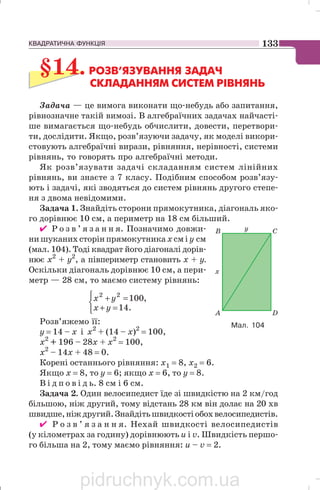 КВАДРАТИЧНА ФУНКЦІЯ 133
§14.РОЗВ’ЯЗУВАННЯ ЗАДАЧ
СКЛАДАННЯМ СИСТЕМ РІВНЯНЬ
Задача — це вимога виконати що небудь або запитання,
рівнозначне такій вимозі. В алгебраїчних задачах найчасті
ше вимагається що небудь обчислити, довести, перетвори
ти, дослідити. Якщо, розв’язуючи задачу, як моделі викори
стовують алгебраїчні вирази, рівняння, нерівності, системи
рівнянь, то говорять про алгебраїчні методи.
Як розв’язувати задачі складанням систем лінійних
рівнянь, ви знаєте з 7 класу. Подібним способом розв’язу
ють і задачі, які зводяться до систем рівнянь другого степе
ня з двома невідомими.
Задача 1. Знайдіть сторони прямокутника, діагональ яко
го дорівнює 10 см, а периметр на 18 см більший.
✔ Р о з в ’ я з а н н я. Позначимо довжи
ни шуканих сторін прямокутника хсм і у см
(мал. 104). Тоді квадрат його діагоналі дорів
нює х2
+ у2
, а півпериметр становить х + у.
Оскільки діагональ дорівнює 10 см, а пери
метр — 28 см, то маємо систему рівнянь:
⎩
⎨
⎧
=+
=+
.14
,10022
yx
yx
Розв’яжемо її:
у = 14 – х і х2
+ (14 – х)2
= 100,
х2
+ 196 – 28х + х2
= 100,
х2
– 14х + 48 = 0.
Корені останнього рівняння: х1 = 8, х2 = 6.
Якщо х = 8, то у = 6; якщо х = 6, то у = 8.
В і д п о в і д ь. 8 см і 6 см.
Задача 2. Один велосипедист їде зі швидкістю на 2 км/год
більшою, ніж другий, тому відстань 28 км він долає на 20 хв
швидше,ніждругий.Знайдітьшвидкостіобохвелосипедистів.
✔ Р о з в ’ я з а н н я. Нехай швидкості велосипедистів
(у кілометрах за годину) дорівнюють u i v. Швидкість першо
го більша на 2, тому маємо рівняння: и – v = 2.
Мал. 104
pidruchnyk.com.ua
 